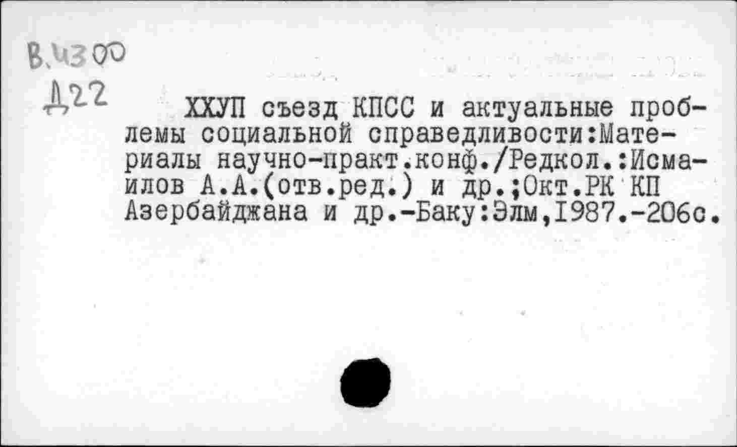 ﻿ВДвсю

ХХУП съезд КПСС и актуальные проблемы социальной справедливости:Мате-риалы научно-практ.конф./Редкол.Исмаилов А.А.(отв.ред.) и др.;0кт.РК КП Азербайджана и др.-Баку:Элм,1987.-206с.